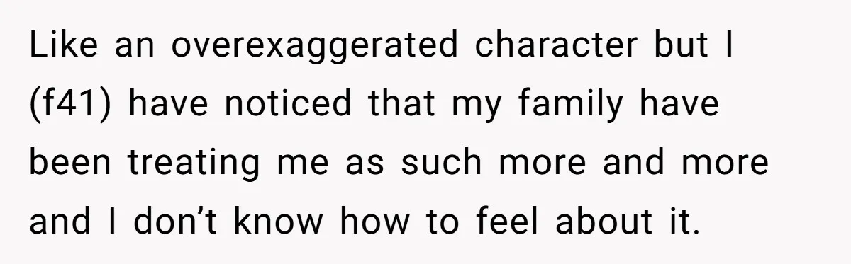 Like an overexaggerated character but I (f41) have noticed that my family have been treating me as such more and more and I don’t know how to feel about it.