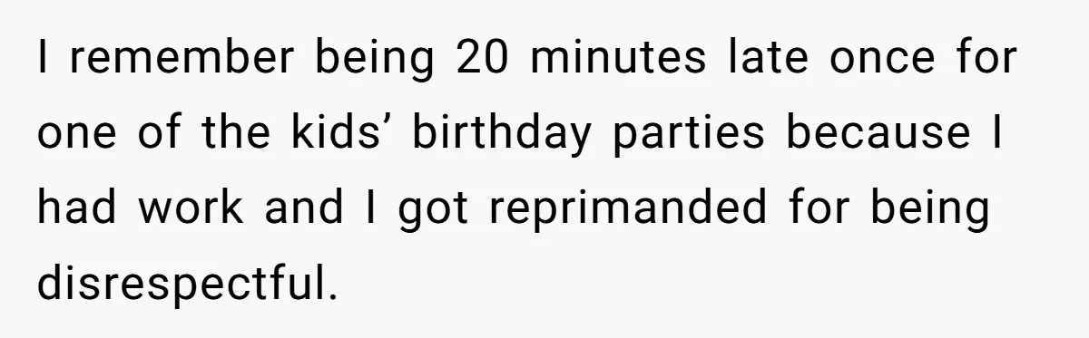 I remember being 20 minutes late once for one of the kids’ birthday parties because I had work and I got reprimanded for being disrespectful.