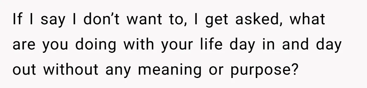 If I say I don’t want to, I get asked, what are you doing with your life day in and day out without any meaning or purpose?