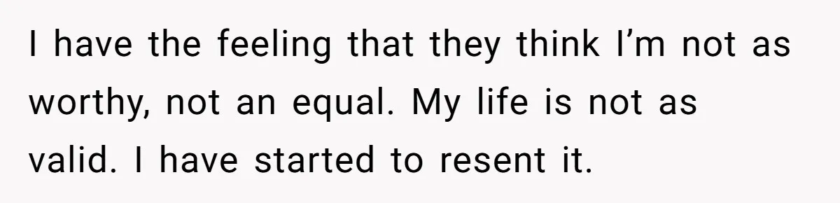 I have the feeling that they think I’m not as worthy, not an equal. My life is not as valid. I have started to resent it.