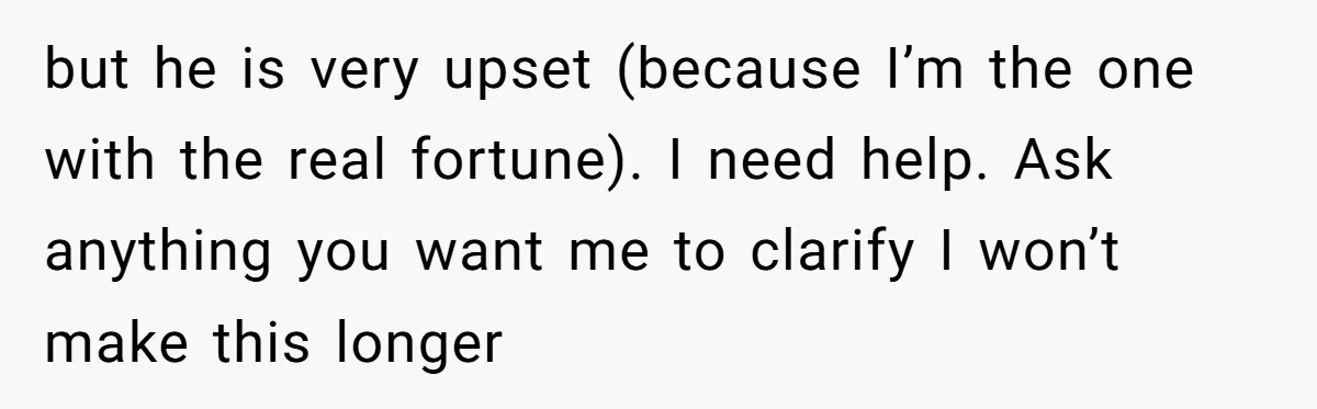 but he is very upset (because I’m the one with the real fortune). I need help. Ask anything you want me to clarify I won’t make this longer