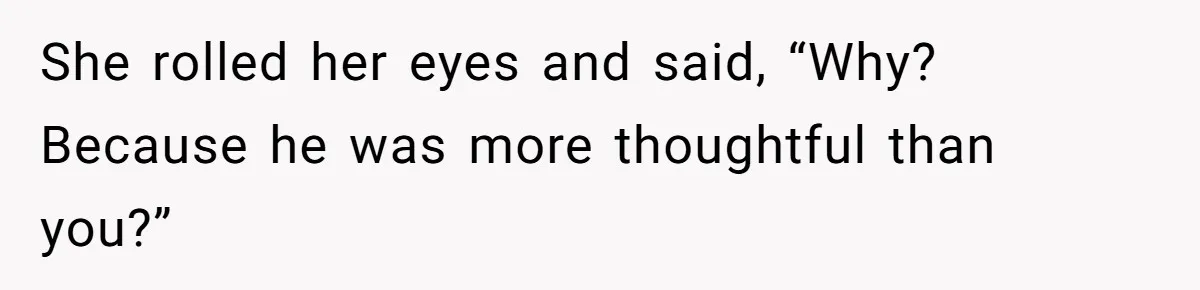 She rolled her eyes and said, “Why? Because he was more thoughtful than you?”