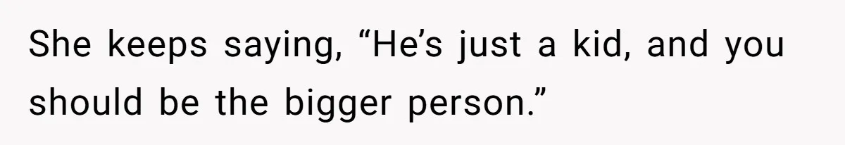 She keeps saying, “He’s just a kid, and you should be the bigger person.”