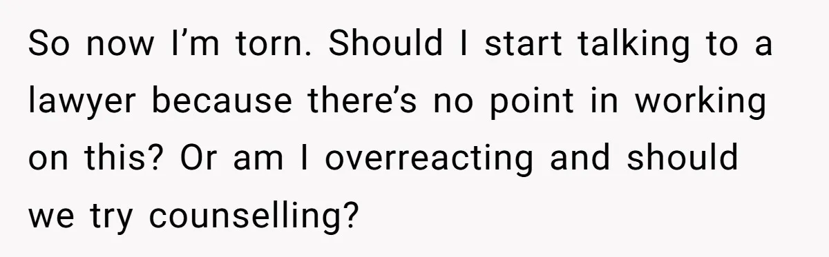 So now I’m torn. Should I start talking to a lawyer because there’s no point in working on this? Or am I overreacting and should we try counselling?