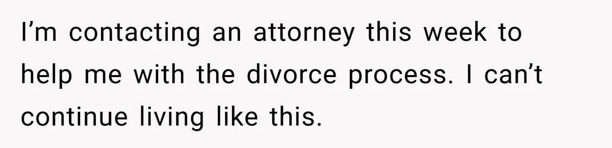 I’m contacting an attorney this week to help me with the divorce process. I can’t continue living like this.