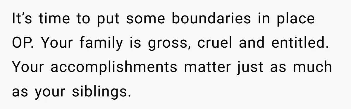 It’s time to put some boundaries in place OP. Your family is gross, cruel and entitled. Your accomplishments matter just as much as your siblings.