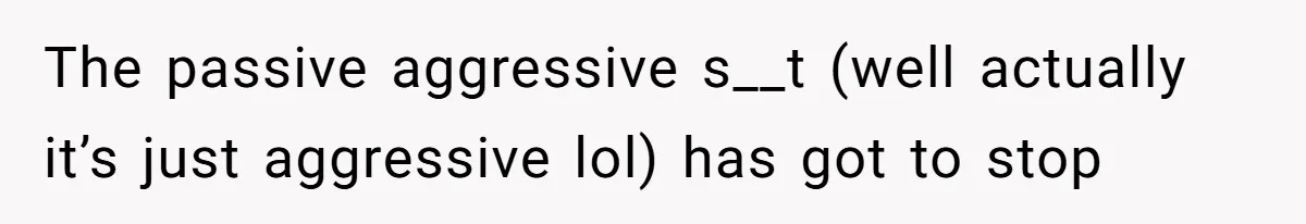 The passive aggressive s__t (well actually it’s just aggressive lol) has got to stop