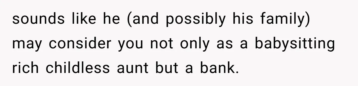 sounds like he (and possibly his family) may consider you not only as a babysitting rich childless aunt but a bank.