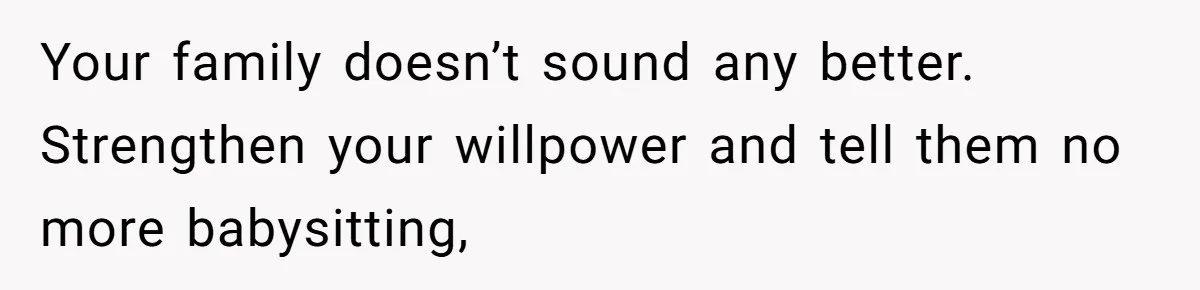 Your family doesn’t sound any better. Strengthen your willpower and tell them no more babysitting,
