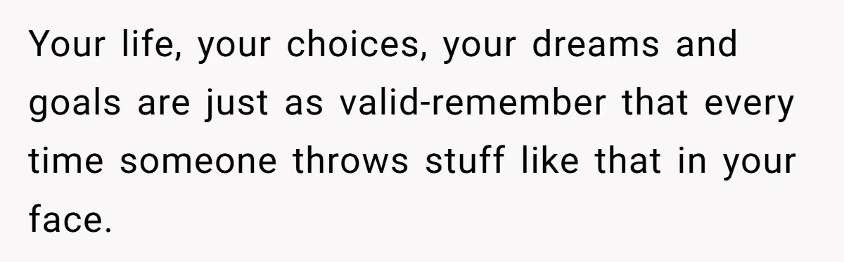 Your life, your choices, your dreams and goals are just as valid-remember that every time someone throws stuff like that in your face.