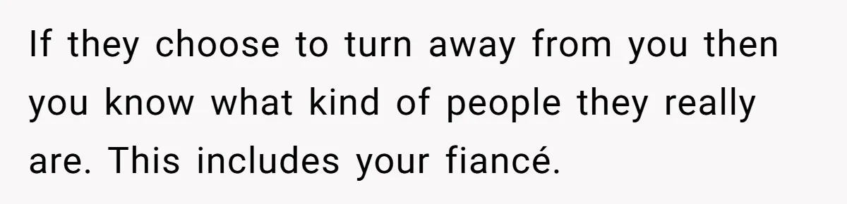 If they choose to turn away from you then you know what kind of people they really are. This includes your fiancé.