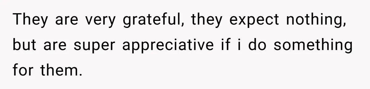 They are very grateful, they expect nothing, but are super appreciative if i do something for them.