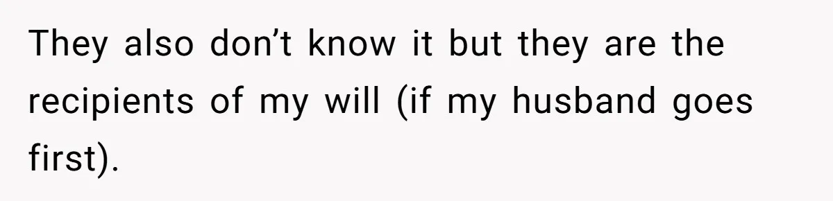 They also don’t know it but they are the recipients of my will (if my husband goes first).