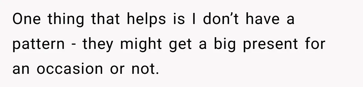 One thing that helps is I don’t have a pattern - they might get a big present for an occasion or not.
