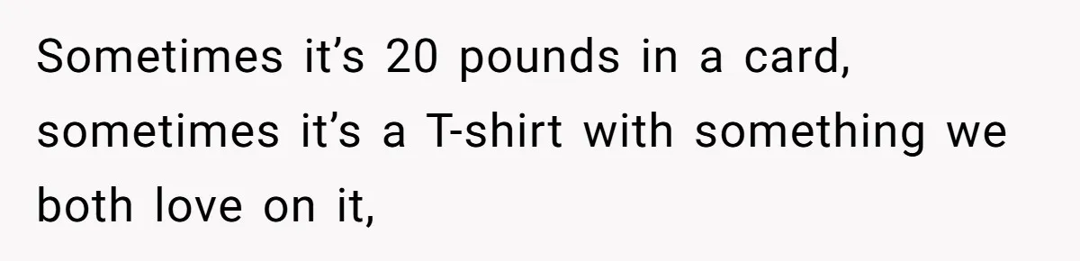 Sometimes it’s 20 pounds in a card, sometimes it’s a T-shirt with something we both love on it,
