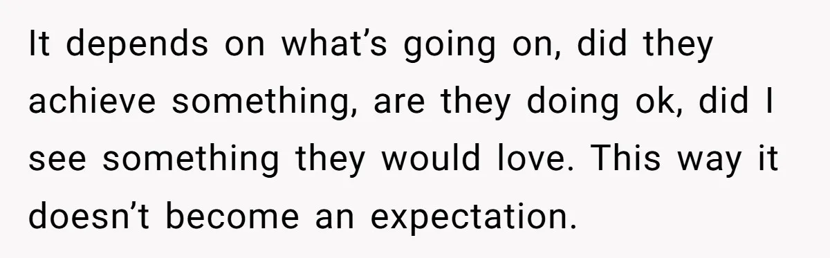 It depends on what’s going on, did they achieve something, are they doing ok, did I see something they would love. This way it doesn’t become an expectation.