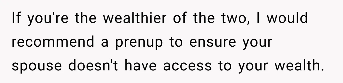 If you're the wealthier of the two, I would recommend a prenup to ensure your spouse doesn't have access to your wealth.