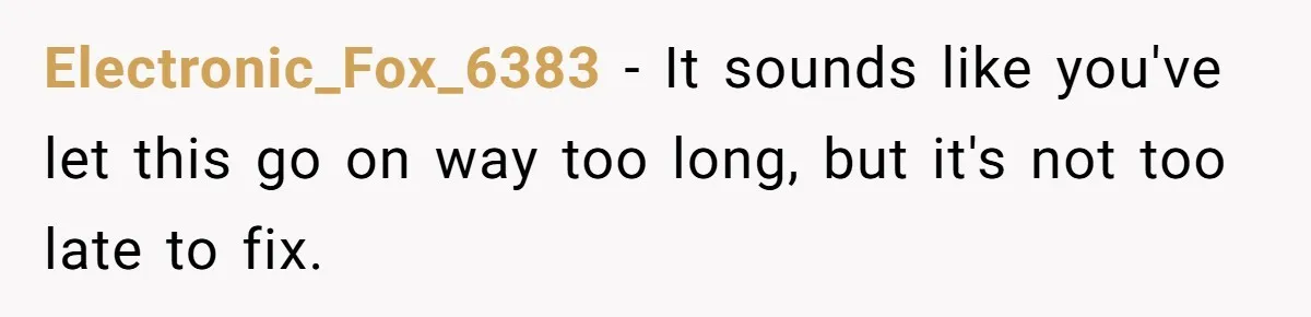 Electronic_Fox_6383 − It sounds like you've let this go on way too long, but it's not too late to fix.