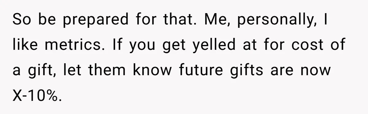So be prepared for that. Me, personally, I like metrics. If you get yelled at for cost of a gift, let them know future gifts are now X-10%.