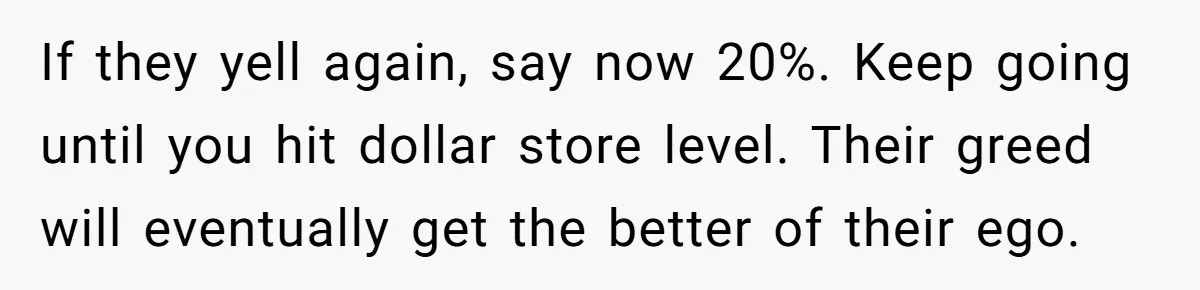 If they yell again, say now 20%. Keep going until you hit dollar store level. Their greed will eventually get the better of their ego.