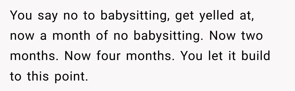 You say no to babysitting, get yelled at, now a month of no babysitting. Now two months. Now four months. You let it build to this point.
