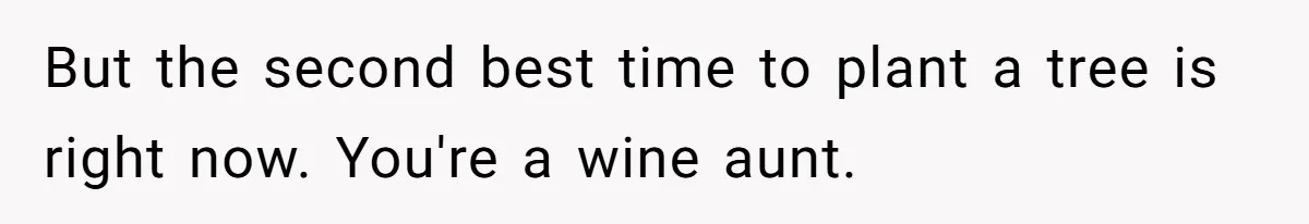 But the second best time to plant a tree is right now. You're a wine aunt.