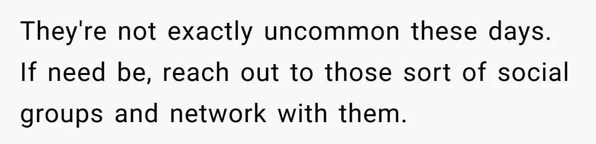 They're not exactly uncommon these days. If need be, reach out to those sort of social groups and network with them.