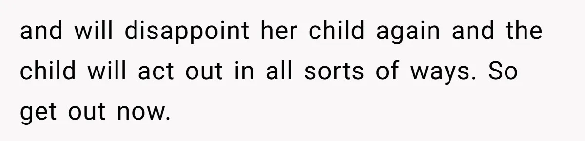 and will disappoint her child again and the child will act out in all sorts of ways. So get out now.