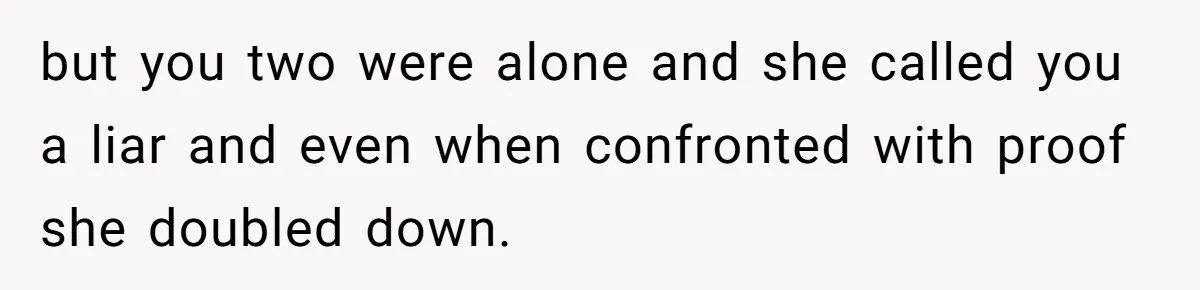 but you two were alone and she called you a liar and even when confronted with proof she doubled down.