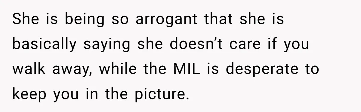 She is being so arrogant that she is basically saying she doesn’t care if you walk away, while the MIL is desperate to keep you in the picture.