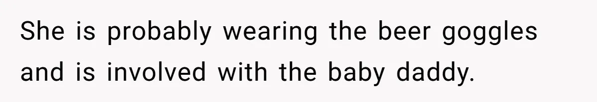 She is probably wearing the beer goggles and is involved with the baby daddy.