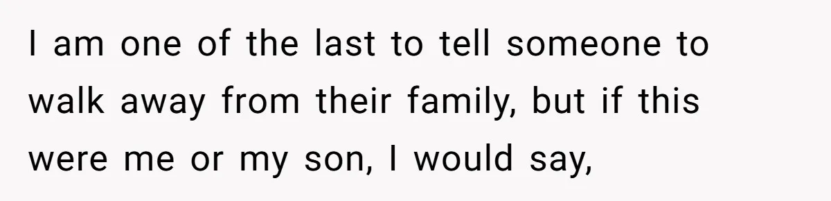 I am one of the last to tell someone to walk away from their family, but if this were me or my son, I would say,