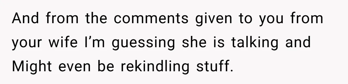 And from the comments given to you from your wife I’m guessing she is talking and Might even be rekindling stuff.