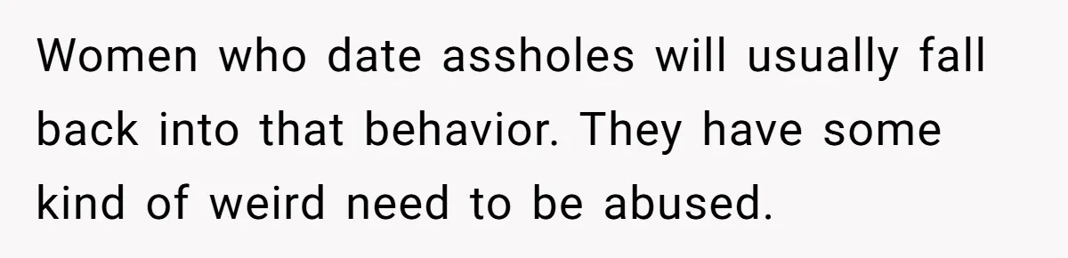 Women who date assholes will usually fall back into that behavior. They have some kind of weird need to be abused.