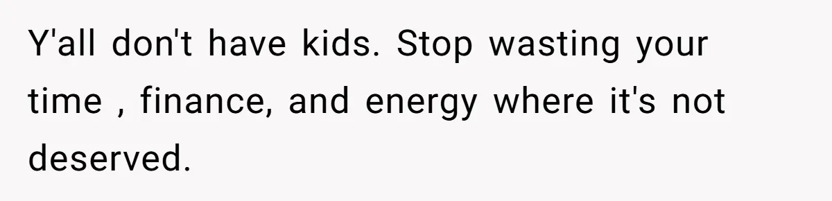 Y'all don't have kids. Stop wasting your time , finance, and energy where it's not deserved.