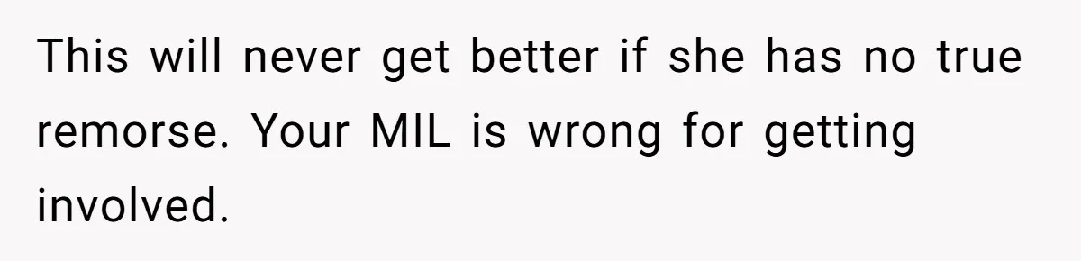 This will never get better if she has no true remorse. Your MIL is wrong for getting involved.