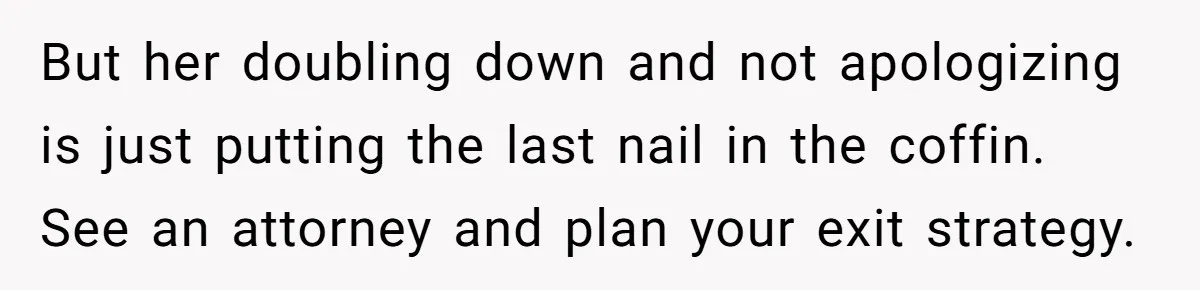 But her doubling down and not apologizing is just putting the last nail in the coffin. See an attorney and plan your exit strategy.