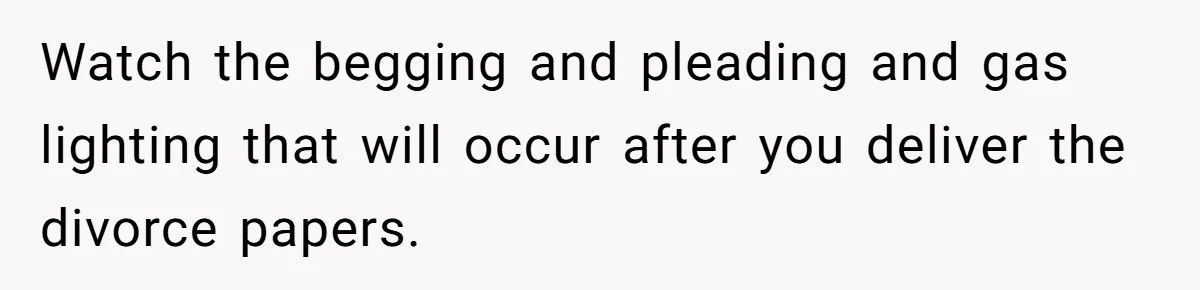 Watch the begging and pleading and gas lighting that will occur after you deliver the divorce papers.