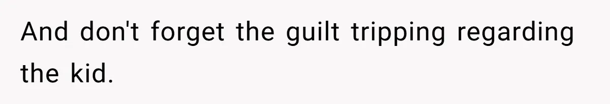 And don't forget the guilt tripping regarding the kid.