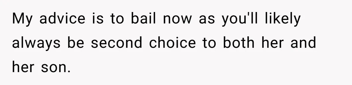 My advice is to bail now as you'll likely always be second choice to both her and her son.