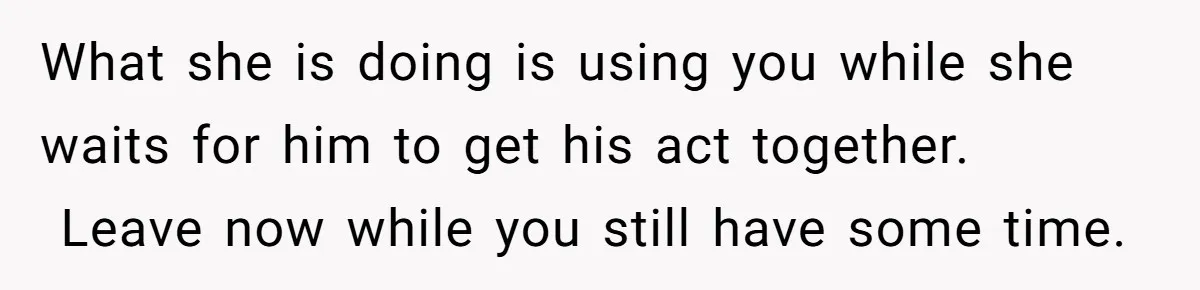 What she is doing is using you while she waits for him to get his act together.  Leave now while you still have some time.