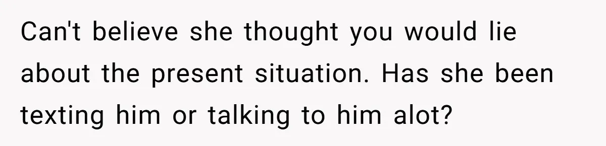 Can't believe she thought you would lie about the present situation. Has she been texting him or talking to him alot?