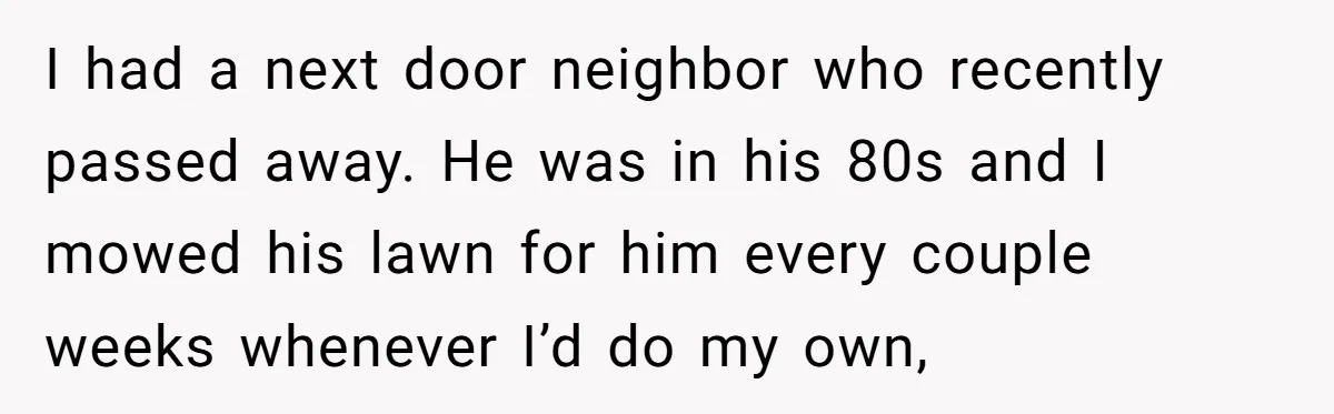 I had a next door neighbor who recently passed away. He was in his 80s and I mowed his lawn for him every couple weeks whenever I’d do my own,