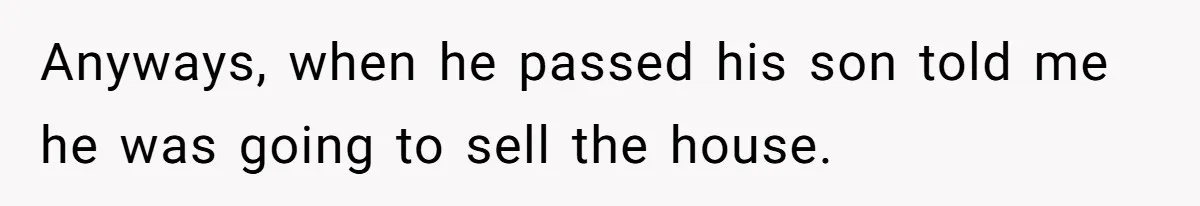 Anyways, when he passed his son told me he was going to sell the house.