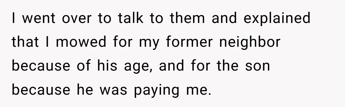I went over to talk to them and explained that I mowed for my former neighbor because of his age, and for the son because he was paying me.