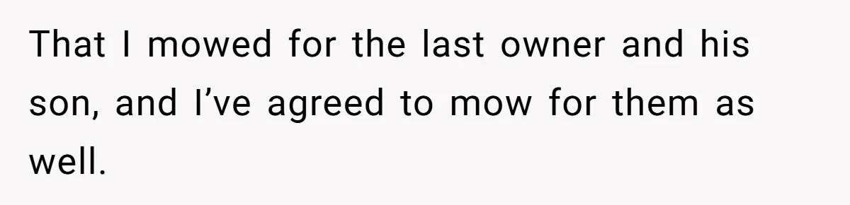 That I mowed for the last owner and his son, and I’ve agreed to mow for them as well.