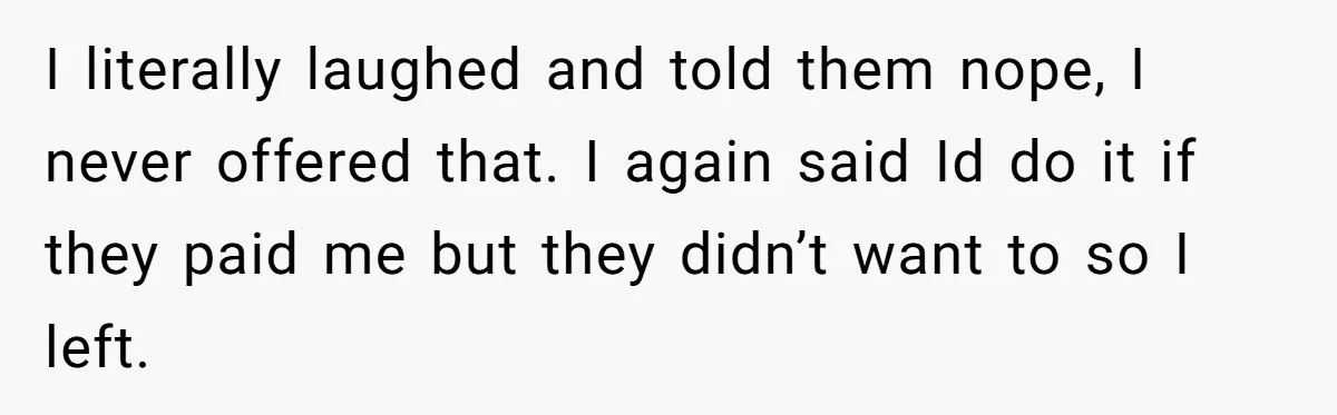 I literally laughed and told them nope, I never offered that. I again said Id do it if they paid me but they didn’t want to so I left.