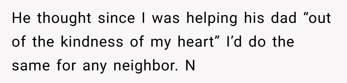 He thought since I was helping his dad “out of the kindness of my heart” I’d do the same for any neighbor. N