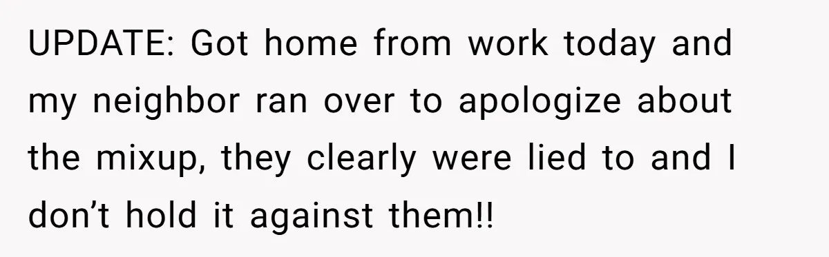 UPDATE: Got home from work today and my neighbor ran over to apologize about the mixup, they clearly were lied to and I don’t hold it against them!!