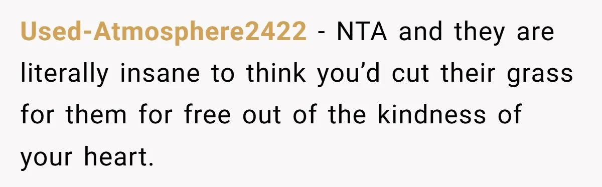 Used-Atmosphere2422 − NTA and they are literally insane to think you’d cut their grass for them for free out of the kindness of your heart.